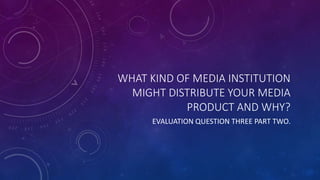 WHAT KIND OF MEDIA INSTITUTION
MIGHT DISTRIBUTE YOUR MEDIA
PRODUCT AND WHY?
EVALUATION QUESTION THREE PART TWO.
 