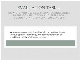 EVALUATION TASK 4
HOW DID YOU USE NEW MEDIA TECHNOLOGIES
IN THE CONSTRUCTION AND RESEARCH,
PLANNING AND EVALUATION STAGES?
When making a music video it would be hard not to use
various types of technology, the technologies can be
used for a variety of different reasons.
 