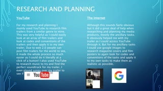RESEARCH AND PLANNING
YouTube
For my research and planning I
mainly used YouTube to research film
trailers from a similar genre to mine.
This was very helpful as I could easily
look at an array of film trailers and
look at codes and conventions of the
trailers and then apply it to my own
trailer. Due to web 2.0 people can
post film trailers for the world to see,
it made the whole process so much
easier as I could do it literally at a
click of a button! I also used YouTube
to research music to try and find the
perfect soundtrack for my trailer, I
even played songs over my trailer to
see if any fit.
The Internet
Although this sounds fairly obvious
but it did a great deal of help when
researching and planning my media
products, mostly the ancillary tasks.
It obviously helped me with my
trailer as I could access YouTube
through it. But for my ancillary tasks
I could use google images to
research magazine covers and film
posters to again look for codes and
conventions of the tasks and apply it
to my own tasks to make them as
realistic as possible.
 
