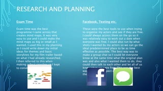 RESEARCH AND PLANNING
Exam Time
Exam time was the best
programme I came across that
creates mind maps. It was very
easy to use and I could make the
mind maps as big or small as I
wanted. I used this in my planning
as I could write down my initial
ideas for themes and basic
storylines for my film trailer based
on what I had already researched.
I then referred to this when
making a final storyline so I kept
to conventions of my genre.
Facebook, Texting etc.
These were the best tools to use when trying
to organise my actors and see if they are free.
I could always access them on the go so it
was relatively easy to work out a date when
everyone was free. I could also run by what
shots I wanted by my actors so we can go the
ideal predetermined place to be as time
effective as possible. The best way was to
make a group chat so I could let everyone
know at the same time what the original plan
was and also what I wanted them to do, they
could then talk to each other and let all of us
know when we were free. This was the best
way to plan in respect of the actors
themselves!
 