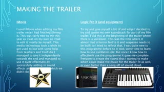 MAKING THE TRAILER
iMovie
I used iMovie when editing my film
trailer once I had finished filming
it. This was fairly new to me this
year as I was on my own so I had
to edit it mostly by myself. This
media technology took a while to
get used to but with some help
from teachers and YouTube I
managed to use it independently
towards the end and managed to
use it quite effectively by
successfully adding in sound
effects and soundtracks (which we
didn’t do last year)
Logic Pro X (and equipment)
To try and give myself a bit of and edge I decided to
try and create my own soundtrack for part of my film
trailer. I did this at the beginning of the trailer where
there is a voiceover. This was the time where it
almost had a horror feel to it and suspense needs to
be built so I tried to reflect that. I was quite new to
this programme before so it took some time to learn
how to use oscillators etc. But once I knew how to
effectively use the programme it gave me complete
freedom to create the sound that I wanted to make
which could make the music for the trailer fit as well,
or even better than a song off of sound cloud.
 