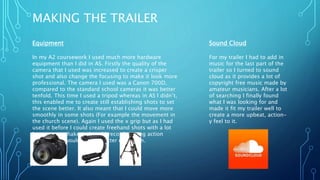 MAKING THE TRAILER
Equipment
In my A2 coursework I used much more hardware
equipment than I did in AS. Firstly the quality of the
camera that I used was increased to create a crisper
shot and also change the focusing to make it look more
professional. The camera I used was a Canon 700D,
compared to the standard school cameras it was better
tenfold. This time I used a tripod whereas in AS I didn’t,
this enabled me to create still establishing shots to set
the scene better. It also meant that I could move more
smoothly in some shots (For example the movement in
the church scene). Again I used the x grip but as I had
used it before I could create freehand shots with a lot
less camera shake so I could record moving action
shots which would appear better on screen.
Sound Cloud
For my trailer I had to add in
music for the last part of the
trailer so I turned to sound
cloud as it provides a lot of
copyright free music made by
amateur musicians. After a lot
of searching I finally found
what I was looking for and
made it fit my trailer well to
create a more upbeat, action-
y feel to it.
 