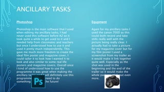 ANCILLARY TASKS
Photoshop
Photoshop is the main software that I used
when editing my ancillary tasks, I had
never used this software before A2 so it
took quite a while to get used to it and I
needed help from classmates and teachers
but once I understood how to use it and
used it pretty much independently. This
gave me much more freedom to create the
ideal film poster and magazine cover, I
could tailor it to look how I wanted it to
look and also similar to some real life
posters and magazine covers. Overall once
I kind of understood how to use the
programme it was great when making the
ancillary tasks, and I will definitely use this
programme again if I need to do
something similar in the future!
Equpment
Again for my ancillary tasks I
used the canon 700D as this
could both record and take
stills really well with the
picture being really clear. I
actually had to take a picture
for my magazine cover but for
my film poster I used a
screenshot from my trailer as
it would make it link together
quite well. Especially as the
shot was used in the
beginning and the end of the
trailer so it would make the
whole package stick out even
more.
 
