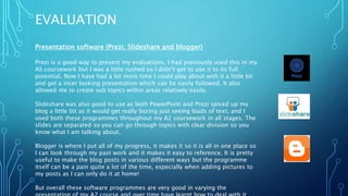 EVALUATION
Presentation software (Prezi, Slideshare and blogger)
Prezi is a good way to present my evaluations, I had previously used this in my
AS coursework but I was a little rushed so I didn’t get to use it to its full
potential. Now I have had a bit more time I could play about with it a little bit
and get a nicer looking presentation which can be easily followed. It also
allowed me to create sub topics within areas relatively easily.
Slideshare was also good to use as both PowerPoint and Prezi spiced up my
blog a little bit as it would get really boring just seeing loads of text, and I
used both these programmes throughout my A2 coursework in all stages. The
slides are separated so you can go through topics with clear division so you
know what I am talking about.
Blogger is where I put all of my progress, it makes it so it is all in one place so
I can look through my past work and it makes it easy to reference. It is pretty
useful to make the blog posts in various different ways but the programme
itself can be a pain quite a lot of the time, especially when adding pictures to
my posts as I can only do it at home!
But overall these software programmes are very good in varying the
 