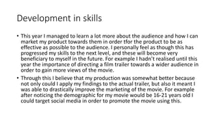 Development in skills
• This year I managed to learn a lot more about the audience and how I can
market my product towards them in order tfor the product to be as
effective as possible to the audience. I personally feel as though this has
progressed my skills to the next level, and these will become very
beneficiary to myself in the future. For example I hadn’t realised until this
year the importance of directing a film trailer towards a wider audience in
order to gain more views of the movie.
• Through this I believe that my production was somewhat better because
not only could I apply my findings to the actual trailer, but also it meant I
was able to drastically improve the marketing of the movie. For example
after noticing the demographic for my movie would be 16-21 years old I
could target social media in order to promote the movie using this.
 