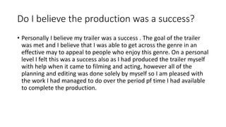 Do I believe the production was a success?
• Personally I believe my trailer was a success . The goal of the trailer
was met and I believe that I was able to get across the genre in an
effective may to appeal to people who enjoy this genre. On a personal
level I felt this was a success also as I had produced the trailer myself
with help when it came to filming and acting, however all of the
planning and editing was done solely by myself so I am pleased with
the work I had managed to do over the period pf time I had available
to complete the production.
 