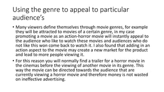 Using the genre to appeal to particular
audience’s
• Many viewers define themselves through movie genres, for example
they will be attracted to movies of a certain genre, in my case
promoting a movie as an action-horror movie will instantly appeal to
the audience who like to watch these movies and audiences who do
not like this won come back to watch it. I also found that adding in an
action aspect to the movie may create a new market for the product
and lead to more people viewing it.
• For this reason you will normally find a trailer for a horror movie in
the cinemas before the viewing of another movie in its genre. This
way the movie can be directed towards the audience that are
currently viewing a horror movie and therefore money is not wasted
on ineffective advertising.
 