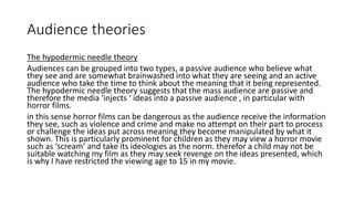 Audience theories
The hypodermic needle theory
Audiences can be grouped into two types, a passive audience who believe what
they see and are somewhat brainwashed into what they are seeing and an active
audience who take the time to think about the meaning that it being represented.
The hypodermic needle theory suggests that the mass audience are passive and
therefore the media ‘injects ‘ ideas into a passive audience , in particular with
horror films.
in this sense horror films can be dangerous as the audience receive the information
they see, such as violence and crime and make no attempt on their part to process
or challenge the ideas put across meaning they become manipulated by what it
shown. This is particularly prominent for children as they may view a horror movie
such as ‘scream’ and take its ideologies as the norm. therefor a child may not be
suitable watching my film as they may seek revenge on the ideas presented, which
is why I have restricted the viewing age to 15 in my movie.
 