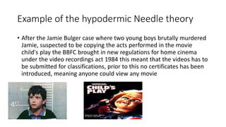 Example of the hypodermic Needle theory
• After the Jamie Bulger case where two young boys brutally murdered
Jamie, suspected to be copying the acts performed in the movie
child's play the BBFC brought in new regulations for home cinema
under the video recordings act 1984 this meant that the videos has to
be submitted for classifications, prior to this no certificates has been
introduced, meaning anyone could view any movie
 