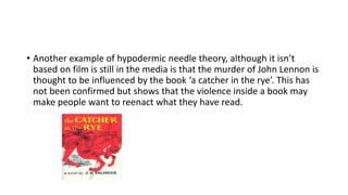 • Another example of hypodermic needle theory, although it isn’t
based on film is still in the media is that the murder of John Lennon is
thought to be influenced by the book ‘a catcher in the rye’. This has
not been confirmed but shows that the violence inside a book may
make people want to reenact what they have read.
 