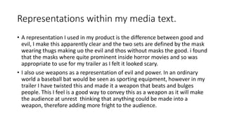Representations within my media text.
• A representation I used in my product is the difference between good and
evil, I make this apparently clear and the two sets are defined by the mask
wearing thugs making uo the evil and thos without masks the good. i found
that the masks where quite prominent inside horror movies and so was
appropriate to use for my trailer as I felt it looked scary.
• I also use weapons as a representation of evil and power. In an ordinary
world a baseball bat would be seen as sporting equipment, however in my
trailer I have twisted this and made it a weapon that beats and bulges
people. This I feel is a good way to convey this as a weapon as it will make
the audience at unrest thinking that anything could be made into a
weapon, therefore adding more fright to the audience.
 