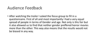 Audience Feedback
• After watching the trailer I asked the focus group to fill in a
questionnaire. First of all and most importantly I had a very equal
spread of people in terms of Gender and age. Not only is this fair but
it also allowed us to find that neither gender preffered horror movies
more than the other. This way also means that the results would not
be biased in any way.
 