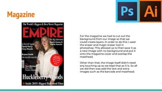 Magazine
For the magazine we had to cut out the
background from our image so that we
could create layers. In order to do this I used
the eraser and magic eraser tool in
photoshop. This allowed us to then save it as
a new image with no background and put it
onto the magazine cover and overlap the
masthead.
Other than that, the image itself didn’t need
any touching up so we kept that as it is. So all
we did then was add the text and extra
images such as the barcode and masthead.
 