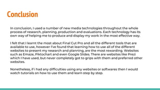 Conclusion
In conclusion, I used a number of new media technologies throughout the whole
process of research, planning, production and evaluations. Each technology has its
own way of helping me to produce and display my work in the most effective way.
I felt that I learnt the most about Final Cut Pro and all the different tools that are
available to use, however I’ve found that learning how to use all of the different
websites to present my research and planning, are the most rewarding. Websites
such as Emaze, Piktochart and even Google Slides. There are websites like Prezi
which I have used, but never completely got to grips with them and preferred other
websites.
Nonetheless, if i had any difficulties using any websites or softwares then I would
watch tutorials on how to use them and learn step by step.
 