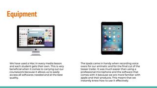 Equipment
We have used a Mac in every media lesson
and each student gets their own. This is very
beneficial when it comes to carrying out our
coursework because it allows us to easily
access all softwares needed and at the best
quality.
The Ipads came in handy when recording voice
overs for our animatic and for the final cut of the
teaser trailer. It was much easier than using a
professional microphone and the software that
comes with it because we are more familiar with
apple and their products. This meant that we
instantly knew how to use it effectively.
 