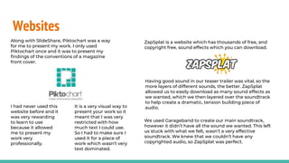 Websites
Along with SlideShare, Piktochart was a way
for me to present my work. I only used
Piktochart once and it was to present my
findings of the conventions of a magazine
front cover.
I had never used this
website before and it
was very rewarding
to learn to use
because it allowed
me to present my
work very
professionally.
It is a very visual way to
present your work so it
meant that I was very
restricted with how
much text I could use.
So I had to make sure I
used it for a piece of
work which wasn’t very
text dominated.
ZapSplat is a website which has thousands of free, and
copyright free, sound effects which you can download.
Having good sound in our teaser trailer was vital, so the
more layers of different sounds, the better. ZapSplat
allowed us to easily download as many sound effects as
we wanted, which we then layered over the soundtrack
to help create a dramatic, tension building piece of
audio.
We used Garageband to create our main soundtrack,
however it didn’t have all the sound we wanted. This left
us stuck with what we felt, wasn’t a very effective
soundtrack. We knew that we couldn’t have any
copyrighted audio, so ZapSplat was perfect.
 