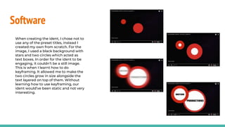 Software
When creating the ident, I chose not to
use any of the preset titles, instead I
created my own from scratch. For the
image, I used a black background with
stars and two circles which acted as
text boxes. In order for the ident to be
engaging, it couldn’t be a still image.
This is when I learnt how to do
keyframing. It allowed me to make the
two circles grow in size alongside the
text layered on top of them. Without
learning how to use keyframing, our
ident would’ve been static and not very
interesting.
 