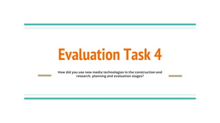 Evaluation Task 4
How did you use new media technologies in the construction and
research, planning and evaluation stages?
 