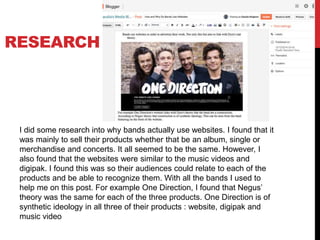 RESEARCH
I did some research into why bands actually use websites. I found that it
was mainly to sell their products whether that be an album, single or
merchandise and concerts. It all seemed to be the same. However, I
also found that the websites were similar to the music videos and
digipak. I found this was so their audiences could relate to each of the
products and be able to recognize them. With all the bands I used to
help me on this post. For example One Direction, I found that Negus’
theory was the same for each of the three products. One Direction is of
synthetic ideology in all three of their products : website, digipak and
music video
 