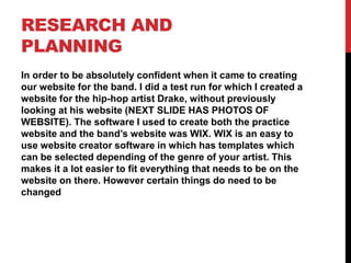 RESEARCH AND
PLANNING
In order to be absolutely confident when it came to creating
our website for the band. I did a test run for which I created a
website for the hip-hop artist Drake, without previously
looking at his website (NEXT SLIDE HAS PHOTOS OF
WEBSITE). The software I used to create both the practice
website and the band’s website was WIX. WIX is an easy to
use website creator software in which has templates which
can be selected depending of the genre of your artist. This
makes it a lot easier to fit everything that needs to be on the
website on there. However certain things do need to be
changed
 