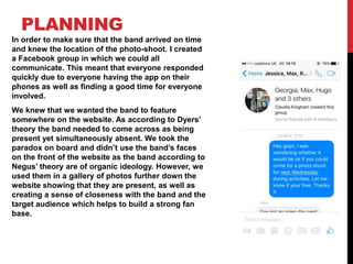 PLANNING
In order to make sure that the band arrived on time
and knew the location of the photo-shoot. I created
a Facebook group in which we could all
communicate. This meant that everyone responded
quickly due to everyone having the app on their
phones as well as finding a good time for everyone
involved.
We knew that we wanted the band to feature
somewhere on the website. As according to Dyers’
theory the band needed to come across as being
present yet simultaneously absent. We took the
paradox on board and didn’t use the band’s faces
on the front of the website as the band according to
Negus’ theory are of organic ideology. However, we
used them in a gallery of photos further down the
website showing that they are present, as well as
creating a sense of closeness with the band and the
target audience which helps to build a strong fan
base.
 