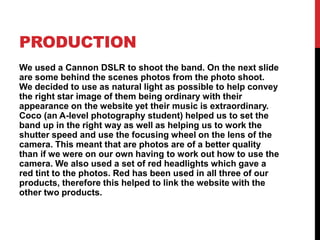 PRODUCTION
We used a Cannon DSLR to shoot the band. On the next slide
are some behind the scenes photos from the photo shoot.
We decided to use as natural light as possible to help convey
the right star image of them being ordinary with their
appearance on the website yet their music is extraordinary.
Coco (an A-level photography student) helped us to set the
band up in the right way as well as helping us to work the
shutter speed and use the focusing wheel on the lens of the
camera. This meant that are photos are of a better quality
than if we were on our own having to work out how to use the
camera. We also used a set of red headlights which gave a
red tint to the photos. Red has been used in all three of our
products, therefore this helped to link the website with the
other two products.
 