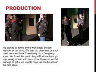 PRODUCTION
We started by taking some wide shots of each
member of the band. We then did close-ups on each
band members face. Then finally did a few group
shots. We found this particularly difficult as the boys
kept joking around with each other. However, we did
manage to get a few usable ones (as can be seen in
the next slide)
 