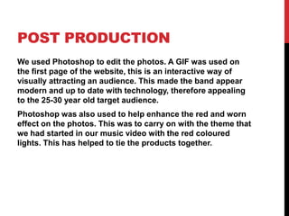 POST PRODUCTION
We used Photoshop to edit the photos. A GIF was used on
the first page of the website, this is an interactive way of
visually attracting an audience. This made the band appear
modern and up to date with technology, therefore appealing
to the 25-30 year old target audience.
Photoshop was also used to help enhance the red and worn
effect on the photos. This was to carry on with the theme that
we had started in our music video with the red coloured
lights. This has helped to tie the products together.
 