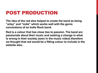 POST PRODUCTION
The idea of the red also helped to create the band as being
“artsy” and “indie” which works well with the genre
conventions of an Indie Rock band.
Red is a colour that has close ties to passion. The band are
passionate about their music and seeking a change in what
is wrong in their society (seen in the music video) therefore
we thought that red would be a fitting colour to include in the
website also.
 