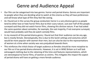 Genre and Audience Appeal
• Our film can be categorised into two genres: horror and period drama. Genres are important
to people when they are deciding what to watch at the cinema as they all have preferences
and will know what type of film they feel like seeing.
• As I found out in the survey the group conducted, horror is a very divisive genre as people
tend to either love or hate horror films due to their scary nature. Just over half of the people
surveyed said they did not watch horror films, showing this divisive nature. If we had asked
the same question about comedies, for example, the vast majority, if not everyone surveyed,
would have probably said they do watch comedy films.
• In my research of the period drama genre, I found out that their audience can be any age,
but is mostly female. Stereotypically, this is due to the lavish settings and costumes which
would be more popular with women than men, but can also be due to the representations
of women at a time when society was very prejudiced towards them.
• This reinforces the initial choice of target audience as females should be more receptive to
our film as it has period drama elements. However, it is set in WW2 Britain so it will lack
extravagant clothing due to the rationing of the time and features representations, which
are stereotypical to horror films, of women as victims. This mitigates the impact the aspect
of period drama will have on getting a more female audience.
 