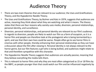 Audience Theory
• There are two main theories that are relevant to our audience; the Uses and Gratifications
Theory, and the Hypodermic Needle Theory.
• The Uses and Gratifications Theory, by Bulmer and Kats in 1974, suggests that audiences are
active, meaning they think about what they are watching and what it means. The theory
states that there are four reasons why society uses media; diversion, personal relationships,
personal identity, and surveillance.
• Diversion, personal relationships, and personal identity are relevant to our film’s audience.
In regards to diversion, people are likely to watch our film as a form of escapism, as it is a
horror film and people can therefore look at the protagonist who is being tormented by a
spirit, and see that their own lives could be worse. People often go to see horror films in
cinemas with other people, thereby enhancing their personal relationships as they can have
a discussion about the film after viewing it. Personal identity is not always relevant to the
horror genre, but our film features a girl who is being bullied, and audiences might relate to
that and therefore sympathise with this character.
• The Hypodermic Needle Theory suggests that audiences are actually passive, meaning that
they believe everything the media tells them.
• This is relevant to horror films and why they are most often categorised as 15 or 18 films by
the BBFC, as people younger than that could watch our film and be influenced negatively by
it.
 