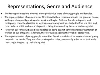 Representations, Genre and Audience
• The key representations involved in our production were of young people and females.
• The representation of women in our film fits with their representation in the genre of horror,
as they are frequently portrayed as weak and fragile. Both our female antagonist and
protagonist could be classified as victims as our antagonist was bullied before she died and
returned as a spirit, and our protagonist is being tormented by the returned antagonist.
• However, our film could also be considered as going against conventional representation of
women as our antagonist is female, therefore going against the “victim” stereotype.
• The representation of young people in our film fits with traditional representations of young
people in the media. They are often portrayed as naïve, particularly in horror as that leads
them to get trapped by their antagonist.
 
