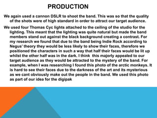 We again used a cannon DSLR to shoot the band. This was so that the quality
of the shots were of high standard in order to attract our target audience.
We used four Thomas Cyc lights attached to the ceiling of the studio for the
lighting. This meant that the lighting was quite natural but made the band
members stand out against the black background creating a contrast. For
my research we found that due to the band being Indie Rock according to
Negus’ theory they would be less likely to show their faces, therefore we
positioned the characters in such a way that half their faces would be lit up
whilst the other half was in the dark. I think this majorly appealed to our
target audience as they would be attracted to the mystery of the band. For
example, when I was researching I found this photo of the arctic monkeys. It
is hard to see their faces due to the darkness of the art and its mysterious
as we cant obviously make out the people in the band. We used this photo
as part of our idea for the digipak
PRODUCTION
 