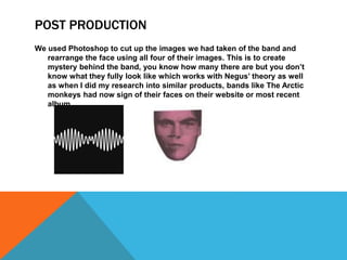 POST PRODUCTION
We used Photoshop to cut up the images we had taken of the band and
rearrange the face using all four of their images. This is to create
mystery behind the band, you know how many there are but you don’t
know what they fully look like which works with Negus’ theory as well
as when I did my research into similar products, bands like The Arctic
monkeys had now sign of their faces on their website or most recent
album.
 