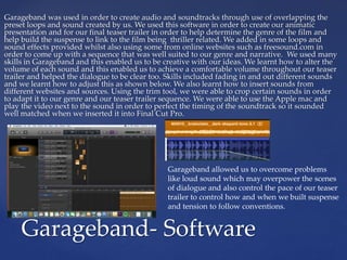 Garageband was used in order to create audio and soundtracks through use of overlapping the
preset loops and sound created by us. We used this software in order to create our animatic
presentation and for our final teaser trailer in order to help determine the genre of the film and
help build the suspense to link to the film being thriller related. We added in some loops and
sound effects provided whilst also using some from online websites such as freesound.com in
order to come up with a sequence that was well suited to our genre and narrative. We used many
skills in Garageband and this enabled us to be creative with our ideas. We learnt how to alter the
volume of each sound and this enabled us to achieve a comfortable volume throughout our teaser
trailer and helped the dialogue to be clear too. Skills included fading in and out different sounds
and we learnt how to adjust this as shown below. We also learnt how to insert sounds from
different websites and sources. Using the trim tool, we were able to crop certain sounds in order
to adapt it to our genre and our teaser trailer sequence. We were able to use the Apple mac and
play the video next to the sound in order to perfect the timing of the soundtrack so it sounded
well matched when we inserted it into Final Cut Pro.
Garageband- Software
Garageband allowed us to overcome problems
like loud sound which may overpower the scenes
of dialogue and also control the pace of our teaser
trailer to control how and when we built suspense
and tension to follow conventions.
 