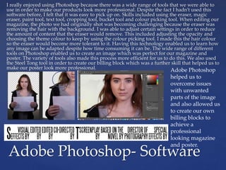 I really enjoyed using Photoshop because there was a wide range of tools that we were able to
use in order to make our products look more professional. Despite the fact I hadn’t used this
software before, I felt that it was easy to pick up on. Skills included using the eraser, magic
eraser, paint tool, text tool, cropping tool, bucket tool and colour picking tool. When editing our
magazine, the photo we had originally shot was becoming challenging because the eraser was
removing the hair with the background. I was able to adjust certain settings in order to reduce
the amount of content that the eraser would remove. This included adjusting the opacity and
choosing the theme colour to keep by using the colour picking tool. I made this the hair colour
so the eraser would become more tolerant to it. Having this technology enabled us to learn how
any image can be adapted despite how time consuming it can be. The wide range of different
tools on Photoshop enabled us to create an image which was perfect for our magazine and
poster. The variety of tools also made this process more efficient for us to do this. We also used
the Steel Tong tool in order to create our billing block which was a further skill that helped us to
make our poster look more professional.
Adobe Photoshop- Software
Adobe Photoshop
helped us to
overcome issues
with unwanted
parts of the image
and also allowed us
to create our own
billing blocks to
achieve a
professional
looking magazine
and poster.
 