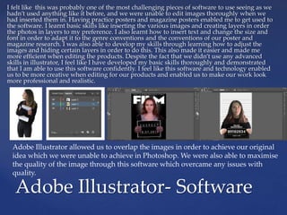 I felt like this was probably one of the most challenging pieces of software to use seeing as we
hadn’t used anything like it before, and we were unable to edit images thoroughly when we
had inserted them in. Having practice posters and magazine posters enabled me to get used to
the software. I learnt basic skills like inserting the various images and creating layers in order
the photos in layers to my preference. I also learnt how to insert text and change the size and
font in order to adapt it to the genre conventions and the conventions of our poster and
magazine research. I was also able to develop my skills through learning how to adjust the
images and hiding certain layers in order to do this. This also made it easier and made me
more efficient when editing the products. Despite the fact that we didn’t use any advanced
skills in illustrator, I feel like I have developed my basic skills thoroughly and demonstrated
that I am able to use this software confidently. I feel like this software and technology enabled
us to be more creative when editing for our products and enabled us to make our work look
more professional and realistic.
Adobe Illustrator- Software
Adobe Illustrator allowed us to overlap the images in order to achieve our original
idea which we were unable to achieve in Photoshop. We were also able to maximise
the quality of the image through this software which overcame any issues with
quality.
 
