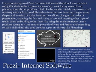 I have previously used Prezi for presentations and therefore I was confident
using this site in order to present some of my work for my research and
planning towards our products. I feel like the website is fairly easy to use, and I
was frequently able to use skills such as inserting text, inserting images, using
shapes and a variety of styles, inserting new slides, changing the order of
presentation, changing the font and sizing of text and inserting other types of
media using embedding codes. I feel like using this made an impact on my
products seeing as it was another piece of software and further understanding
on basic skills that I also used on other types of software like Photoshop.
Prezi- Internet Software
Prezi allowed us to learn basic skills in
order to avoid struggling to work with the
software during our post-production.
Presenting our research on here enabled us
to use this and refer back to it with a clear
understanding through basic and visual
presentation.
 