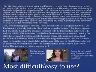 I feel like the most easy software to use was Photoshop because the tools were easy to access
and were straight forward when learning how to use them. The variety of tools made it easy for
me to edit the poster and magazine and we could therefore achieve our ideas with such a wide
range of tools and skills to help us. I also was focusing more on the magazine and poster more
than the teaser trailer in our post production, which meant that I had more time to get used to
the software and work with it. However, I did feel like some of the tools weren’t as effective as
we wanted them to be- the magic eraser did not erase everything we wanted it to, and so using
the manual eraser proved to be more time consuming and made it harder for us to achieve the
look we wanted for our images on the software.
Most difficult/easy to use?
The 2 most trickiest pieces of software I found to work with was GarageBand and Final Cut
Pro because it was tricky to develop the sound we wanted from scratch despite the loops we
had, and also to match up the timings of the sound with the teaser on final cut proved to be
tricky as it didn’t offer an option to play both at the same time on the software. Learning the
skills that we needed to follow our intentions also proved to be more long-winded and
technical which therefore meant it was time-consuming and threatened how much time we
spent on the rest of our products. I also feel like some of the tools on Final Cut were also not
as effective as we wanted them to be- like the stabilizer for the shaky shots in our teaser
trailer. This was also a very time consuming tool.
The shot we used
the stabilizing tool
on.
Erasing the background
away from the hair with
the magic eraser proved to
be difficult.
 