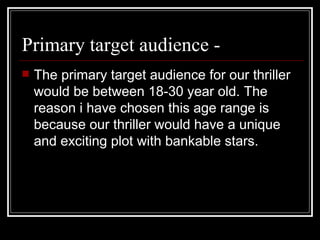 Primary target audience -  The primary target audience for our thriller would be between 18-30 year old. The reason i have chosen this age range is because our thriller would have a unique and exciting plot with bankable stars.   