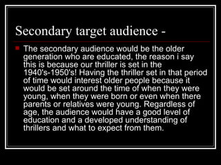 Secondary target audience -  The secondary audience would be the older generation who are educated, the reason i say this is because our thriller is set in the 1940's-1950's! Having the thriller set in that period of time would interest older people because it would be set around the time of when they were young, when they were born or even when there parents or relatives were young. Regardless of age, the audience would have a good level of education and a developed understanding of thrillers and what to expect from them. 