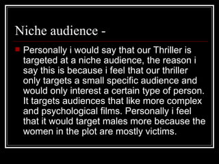 Niche audience -  Personally i would say that our Thriller is targeted at a niche audience, the reason i say this is because i feel that our thriller only targets a small specific audience and would only interest a certain type of person. It targets audiences that like more complex and psychological films. Personally i feel that it would target males more because the women in the plot are mostly victims.  