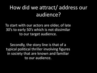How did we attract/ address our
audience?
To start with our actors are older, of late
30’s to early 50’s which is not dissimilar
to our target audience.
Secondly, the story line is that of a
typical political thriller involving figures
in society that are known and familiar
to our audience.
 
