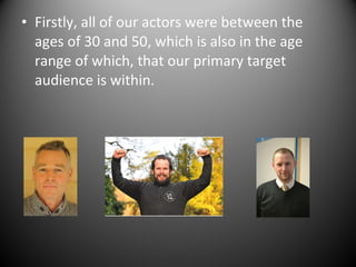 • Firstly, all of our actors were between the
ages of 30 and 50, which is also in the age
range of which, that our primary target
audience is within.