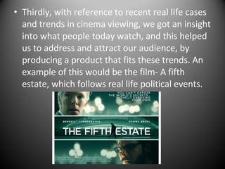 • Thirdly, with reference to recent real life cases
and trends in cinema viewing, we got an insight
into what people today watch, and this helped
us to address and attract our audience, by
producing a product that fits these trends. An
example of this would be the film- A fifth
estate, which follows real life political events.