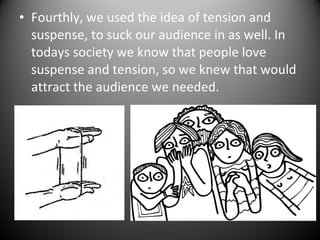 • Fourthly, we used the idea of tension and
suspense, to suck our audience in as well. In
todays society we know that people love
suspense and tension, so we knew that would
attract the audience we needed.