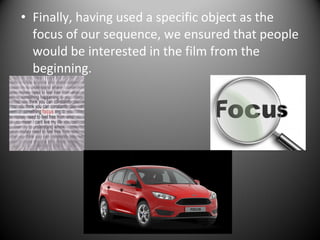 • Finally, having used a specific object as the
focus of our sequence, we ensured that people
would be interested in the film from the
beginning.