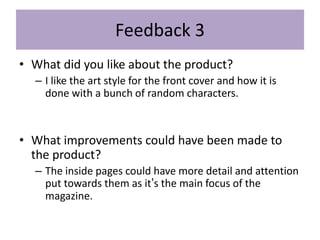 Feedback 3
• What did you like about the product?
– I like the art style for the front cover and how it is
done with a bunch of random characters.
• What improvements could have been made to
the product?
– The inside pages could have more detail and attention
put towards them as it’s the main focus of the
magazine.
 