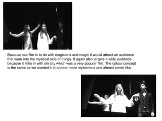 Because our film is to do with magicians and magic it would attract an audience that were into the mystical side of things. It again also targets a wide audience because it links in with sin city which was a very popular film. The colour concept is the same as we wanted it to appear more mysterious and almost comic like.  