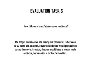 EVALUATION TASK 5 The target audience we are aiming our product at is between 18-50 years old, an adult, educated audience would probably go to see the movie. I reckon, that we would have a mostly male audience, because it's a thriller/action film.  How did you attract/address your audience? 